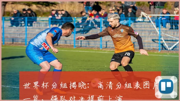 世界杯分组揭晓:高清分组表图片一览,强队对决提前上演