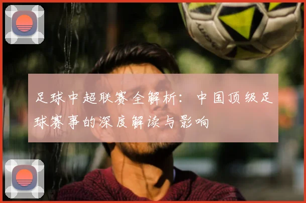 足球中超联赛全解析:中国顶级足球赛事的深度解读与影响