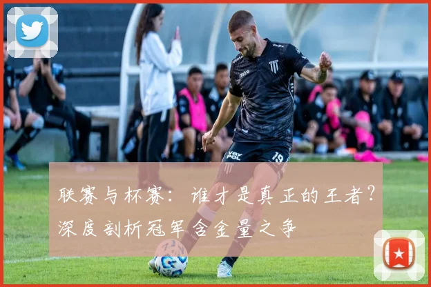 联赛与杯赛:谁才是真正的王者?深度剖析冠军含金量之争