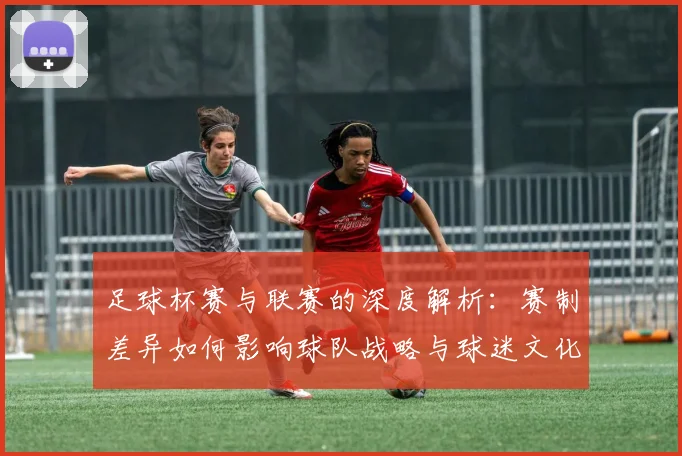 足球杯赛与联赛的深度解析：赛制差异如何影响球队战略与球迷文化