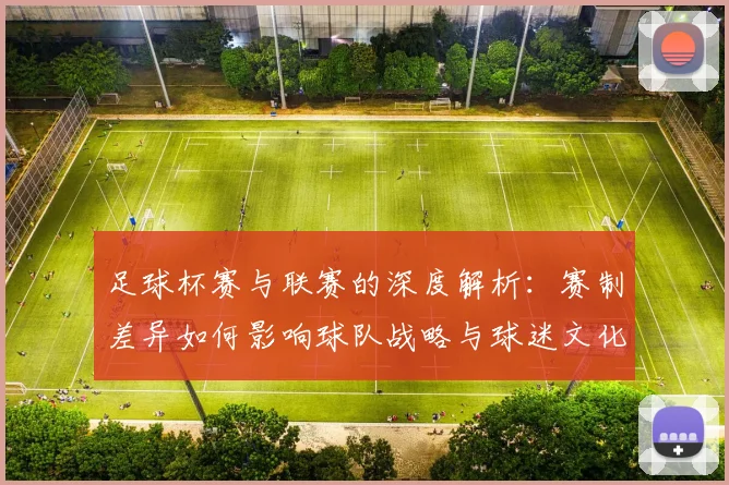 足球杯赛与联赛的深度解析:赛制差异如何影响球队战略与球迷文化