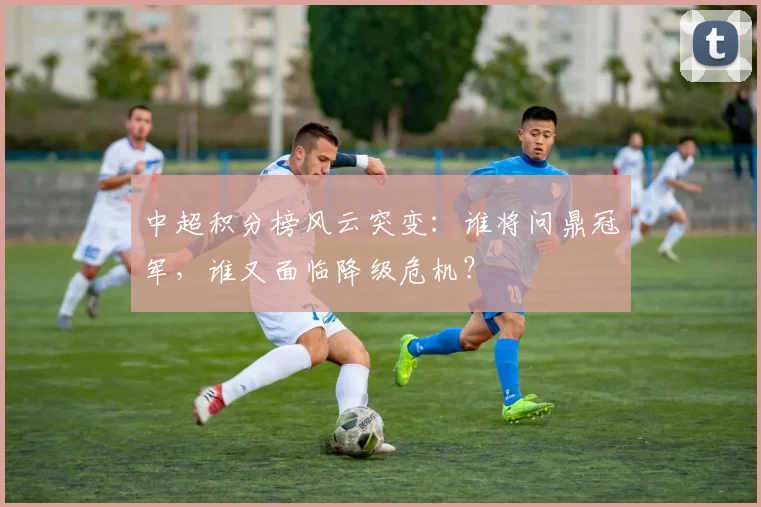 中超积分榜风云突变：谁将问鼎冠军，谁又面临降级危机？