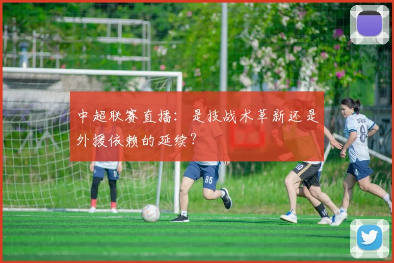 中超联赛直播：是技战术革新还是外援依赖的延续？