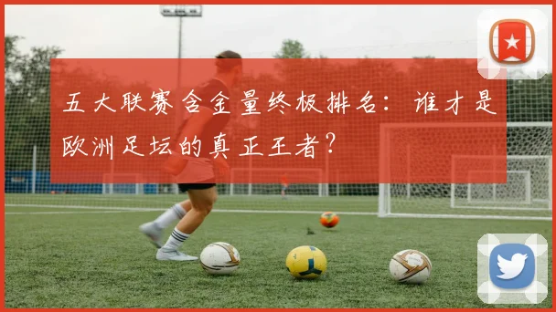 五大联赛含金量终极排名:谁才是欧洲足坛的真正王者?