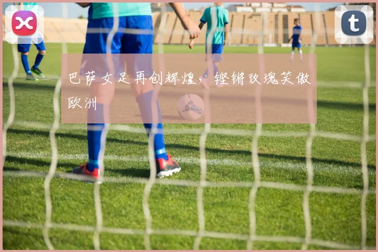 巴萨女足再创辉煌,铿锵玫瑰笑傲欧洲
