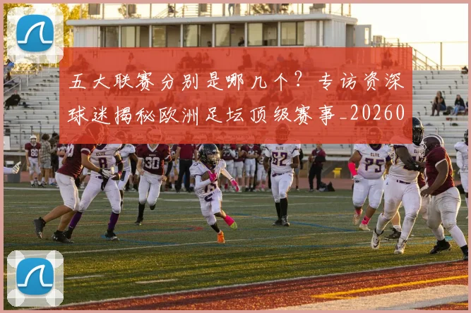 五大联赛分别是哪几个?专访资深球迷揭秘欧洲足坛顶级赛事_20260611141024