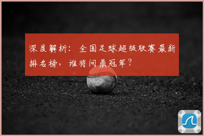 深度解析:全国足球超级联赛最新排名榜,谁将问鼎冠军?