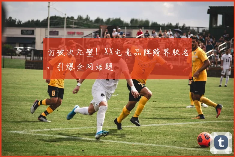 打破次元壁！XX电竞品牌跨界联名，引爆全网话题
