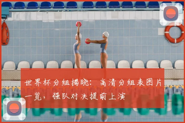 世界杯分组揭晓：高清分组表图片一览，强队对决提前上演