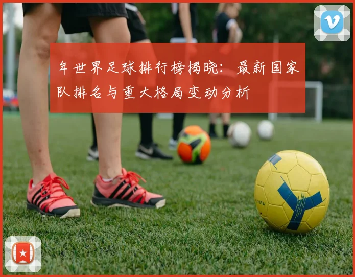 年世界足球排行榜揭晓:最新国家队排名与重大格局变动分析
