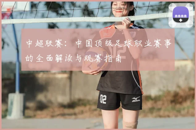 中超联赛:中国顶级足球职业赛事的全面解读与观赛指南
