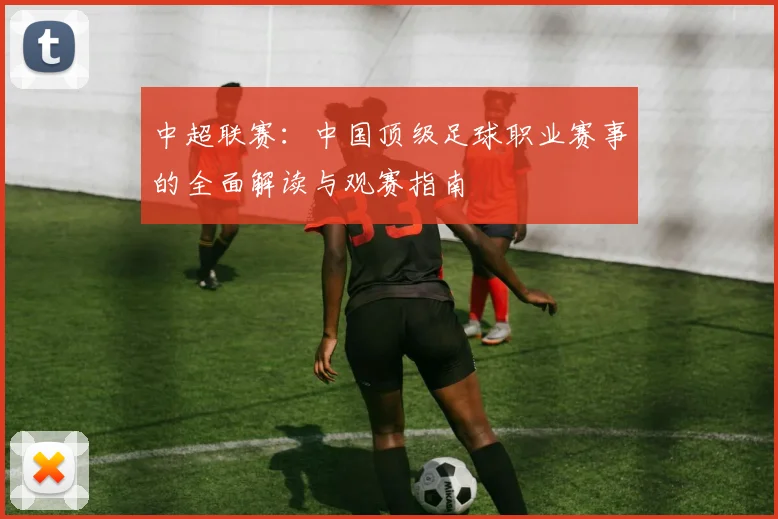 中超联赛:中国顶级足球职业赛事的全面解读与观赛指南