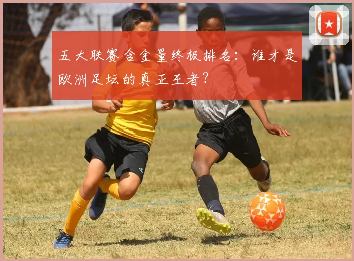 五大联赛含金量终极排名:谁才是欧洲足坛的真正王者?