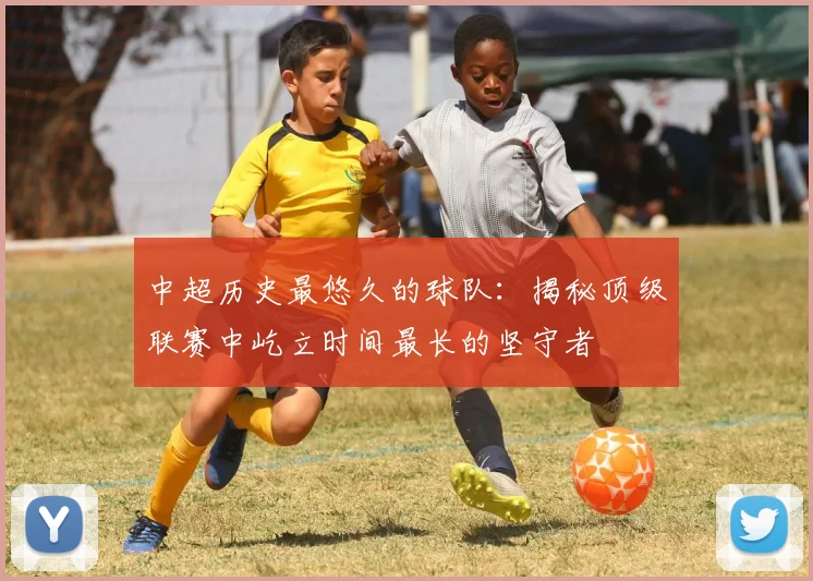 中超历史最悠久的球队:揭秘顶级联赛中屹立时间最长的坚守者